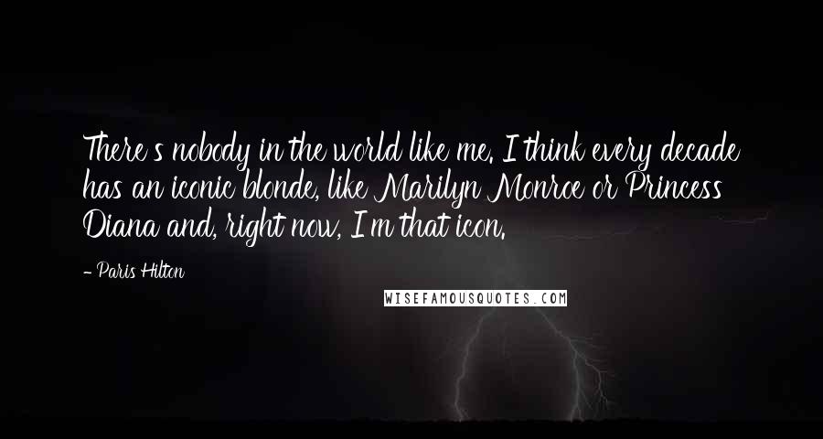 Paris Hilton Quotes: There's nobody in the world like me. I think every decade has an iconic blonde, like Marilyn Monroe or Princess Diana and, right now, I'm that icon.