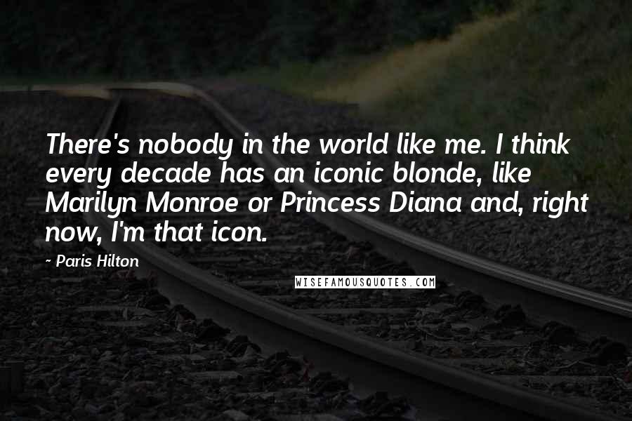 Paris Hilton Quotes: There's nobody in the world like me. I think every decade has an iconic blonde, like Marilyn Monroe or Princess Diana and, right now, I'm that icon.