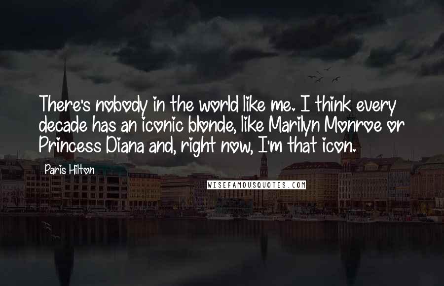 Paris Hilton Quotes: There's nobody in the world like me. I think every decade has an iconic blonde, like Marilyn Monroe or Princess Diana and, right now, I'm that icon.