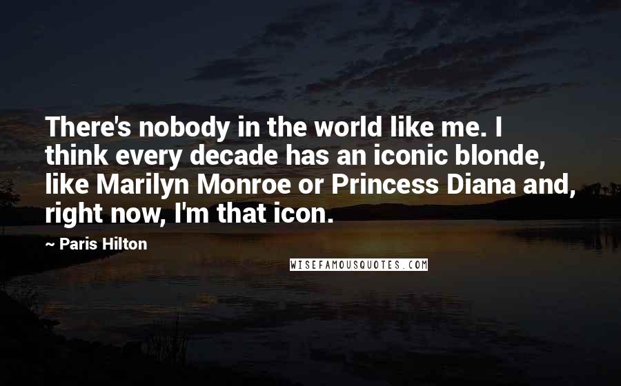 Paris Hilton Quotes: There's nobody in the world like me. I think every decade has an iconic blonde, like Marilyn Monroe or Princess Diana and, right now, I'm that icon.