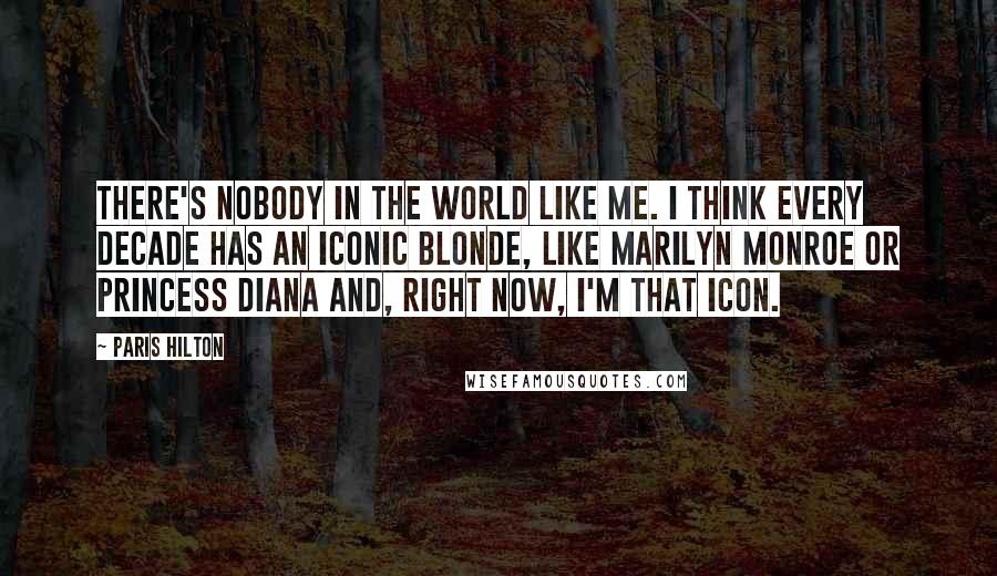 Paris Hilton Quotes: There's nobody in the world like me. I think every decade has an iconic blonde, like Marilyn Monroe or Princess Diana and, right now, I'm that icon.