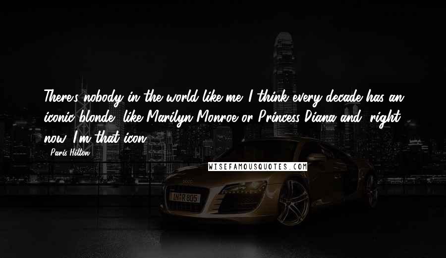 Paris Hilton Quotes: There's nobody in the world like me. I think every decade has an iconic blonde, like Marilyn Monroe or Princess Diana and, right now, I'm that icon.