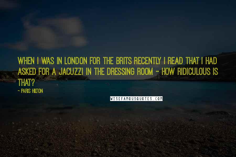 Paris Hilton Quotes: When I was in London for The Brits recently I read that I had asked for a Jacuzzi in the dressing room - how ridiculous is that?