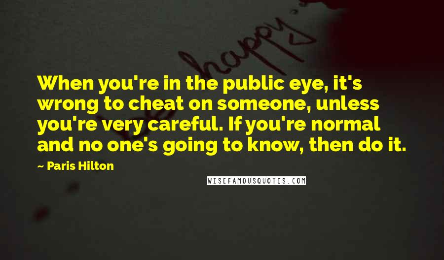 Paris Hilton Quotes: When you're in the public eye, it's wrong to cheat on someone, unless you're very careful. If you're normal and no one's going to know, then do it.