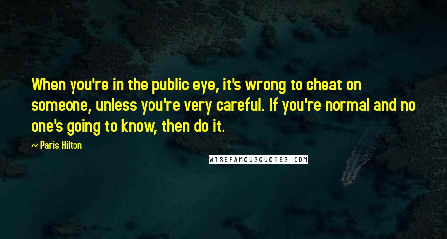 Paris Hilton Quotes: When you're in the public eye, it's wrong to cheat on someone, unless you're very careful. If you're normal and no one's going to know, then do it.