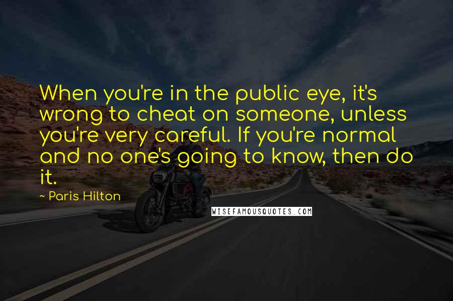 Paris Hilton Quotes: When you're in the public eye, it's wrong to cheat on someone, unless you're very careful. If you're normal and no one's going to know, then do it.