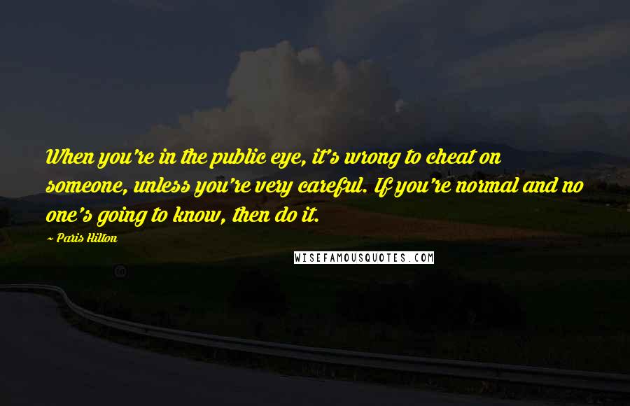 Paris Hilton Quotes: When you're in the public eye, it's wrong to cheat on someone, unless you're very careful. If you're normal and no one's going to know, then do it.