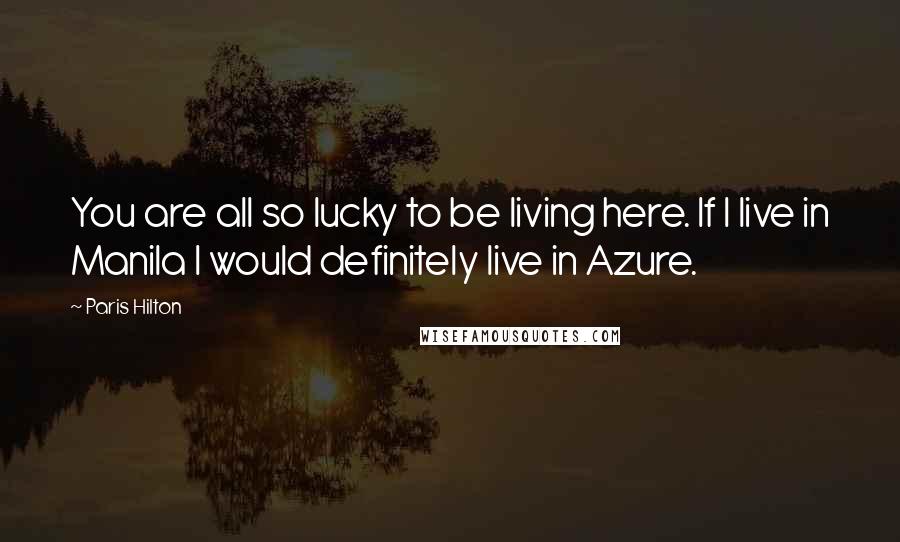 Paris Hilton Quotes: You are all so lucky to be living here. If I live in Manila I would definitely live in Azure.