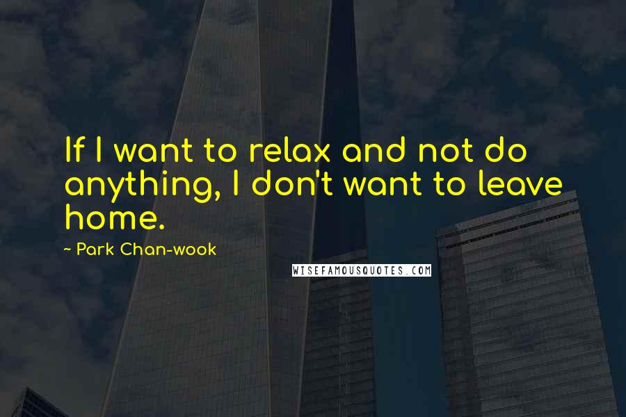 Park Chan-wook Quotes: If I want to relax and not do anything, I don't want to leave home.