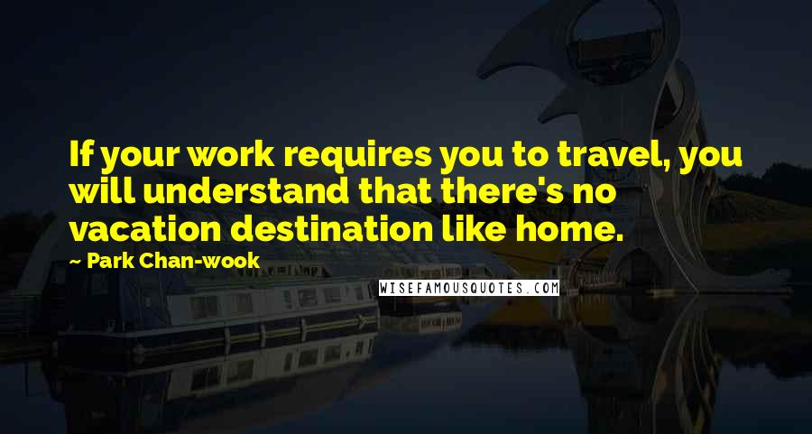 Park Chan-wook Quotes: If your work requires you to travel, you will understand that there's no vacation destination like home.