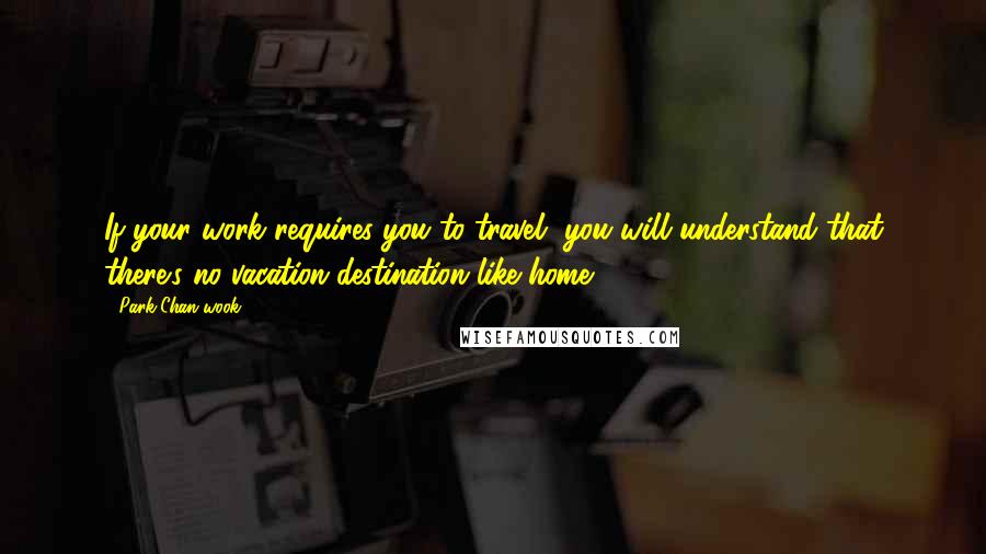 Park Chan-wook Quotes: If your work requires you to travel, you will understand that there's no vacation destination like home.