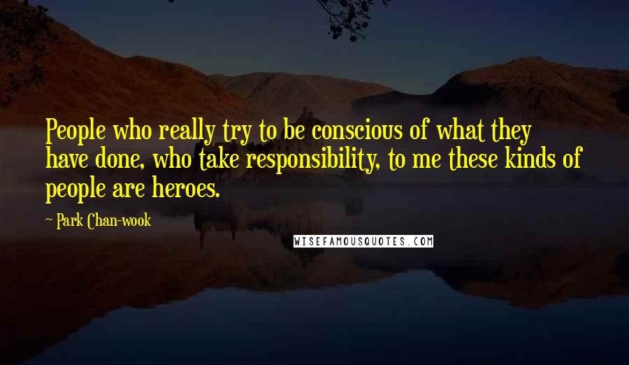 Park Chan-wook Quotes: People who really try to be conscious of what they have done, who take responsibility, to me these kinds of people are heroes.