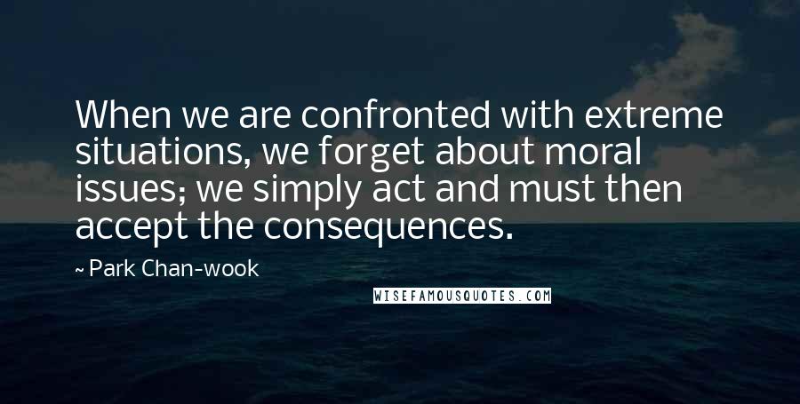 Park Chan-wook Quotes: When we are confronted with extreme situations, we forget about moral issues; we simply act and must then accept the consequences.