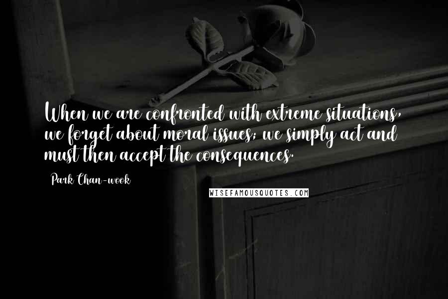 Park Chan-wook Quotes: When we are confronted with extreme situations, we forget about moral issues; we simply act and must then accept the consequences.