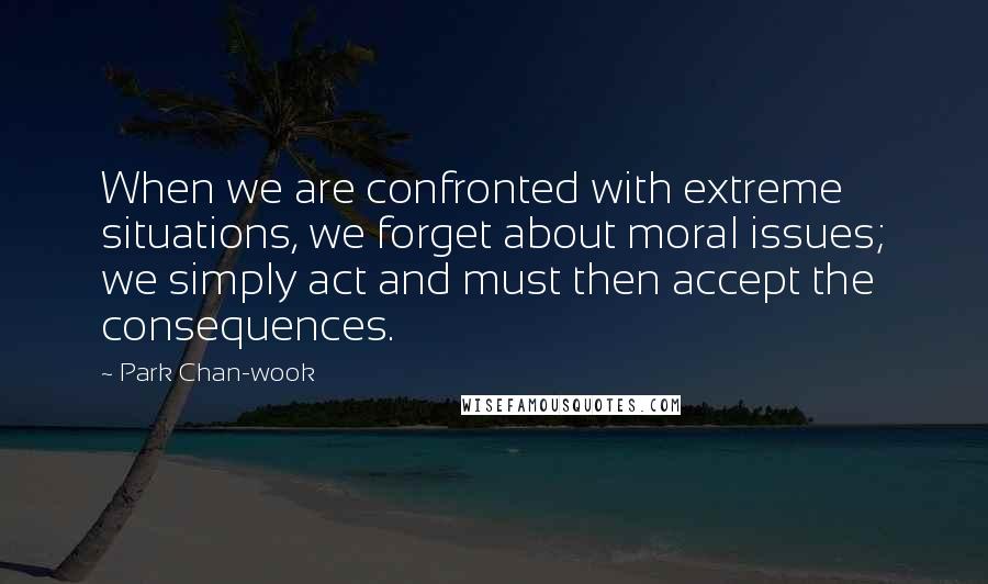 Park Chan-wook Quotes: When we are confronted with extreme situations, we forget about moral issues; we simply act and must then accept the consequences.