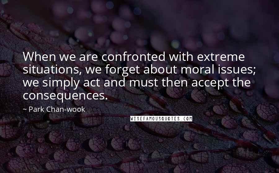 Park Chan-wook Quotes: When we are confronted with extreme situations, we forget about moral issues; we simply act and must then accept the consequences.