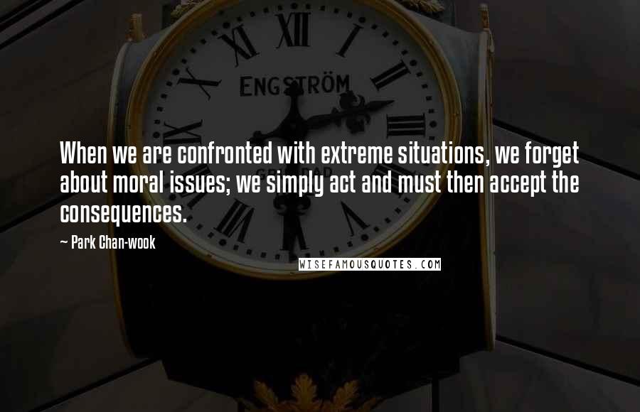 Park Chan-wook Quotes: When we are confronted with extreme situations, we forget about moral issues; we simply act and must then accept the consequences.