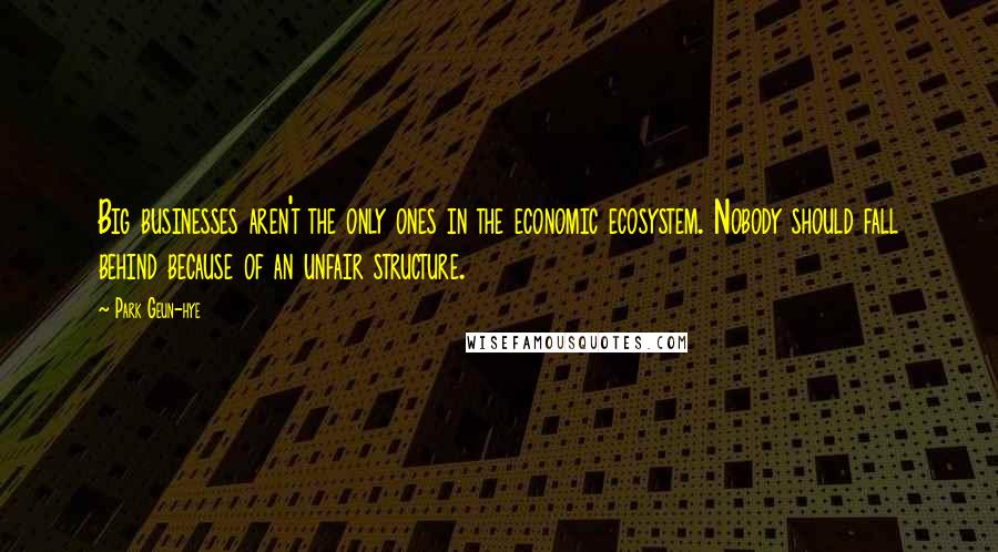 Park Geun-hye Quotes: Big businesses aren't the only ones in the economic ecosystem. Nobody should fall behind because of an unfair structure.