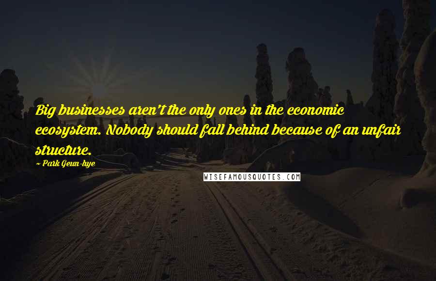 Park Geun-hye Quotes: Big businesses aren't the only ones in the economic ecosystem. Nobody should fall behind because of an unfair structure.