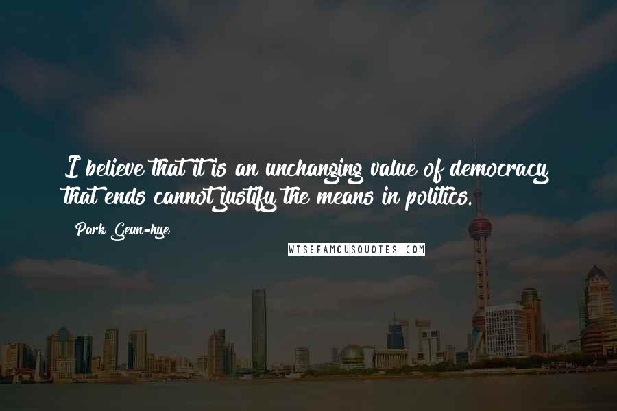 Park Geun-hye Quotes: I believe that it is an unchanging value of democracy that ends cannot justify the means in politics.