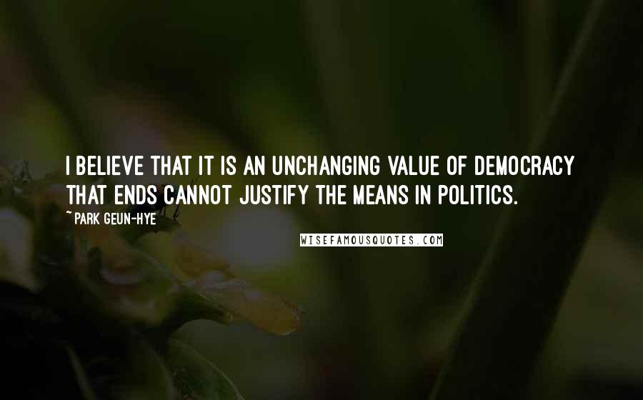 Park Geun-hye Quotes: I believe that it is an unchanging value of democracy that ends cannot justify the means in politics.