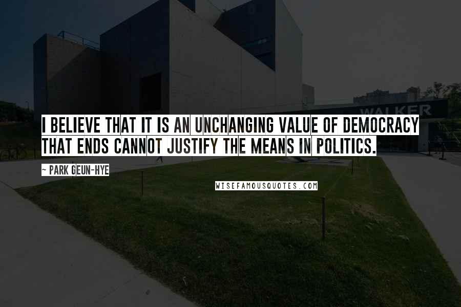 Park Geun-hye Quotes: I believe that it is an unchanging value of democracy that ends cannot justify the means in politics.