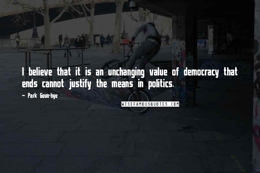 Park Geun-hye Quotes: I believe that it is an unchanging value of democracy that ends cannot justify the means in politics.