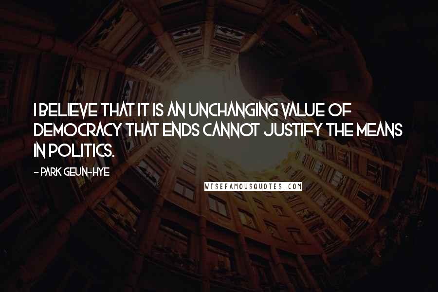 Park Geun-hye Quotes: I believe that it is an unchanging value of democracy that ends cannot justify the means in politics.