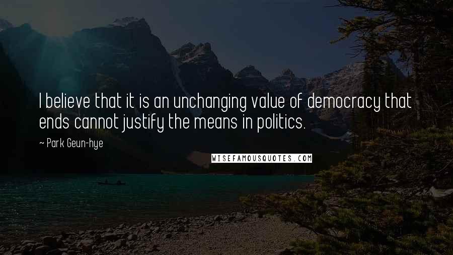 Park Geun-hye Quotes: I believe that it is an unchanging value of democracy that ends cannot justify the means in politics.