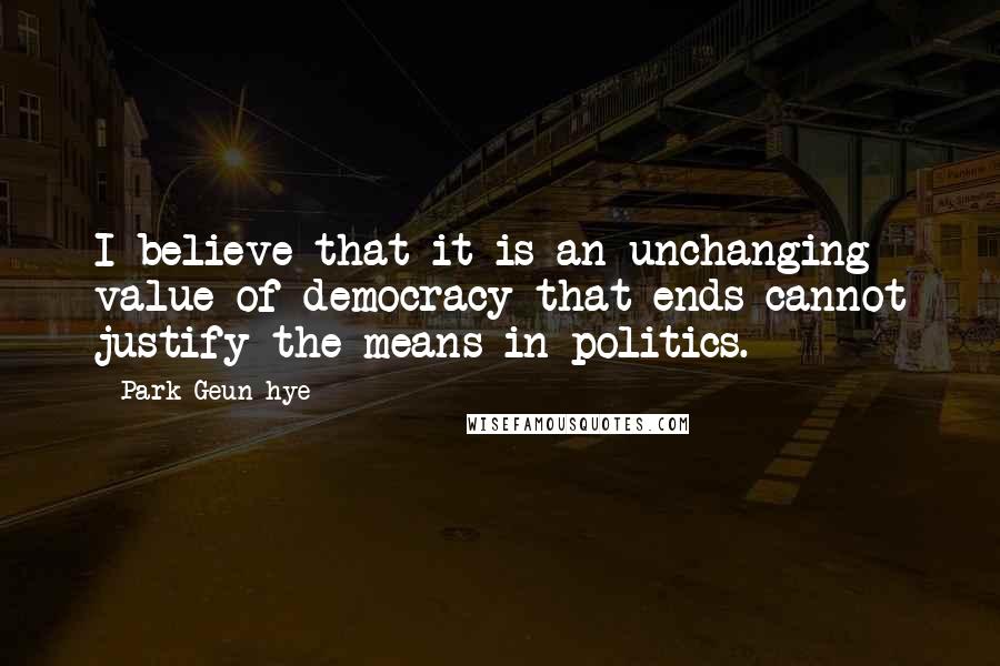 Park Geun-hye Quotes: I believe that it is an unchanging value of democracy that ends cannot justify the means in politics.