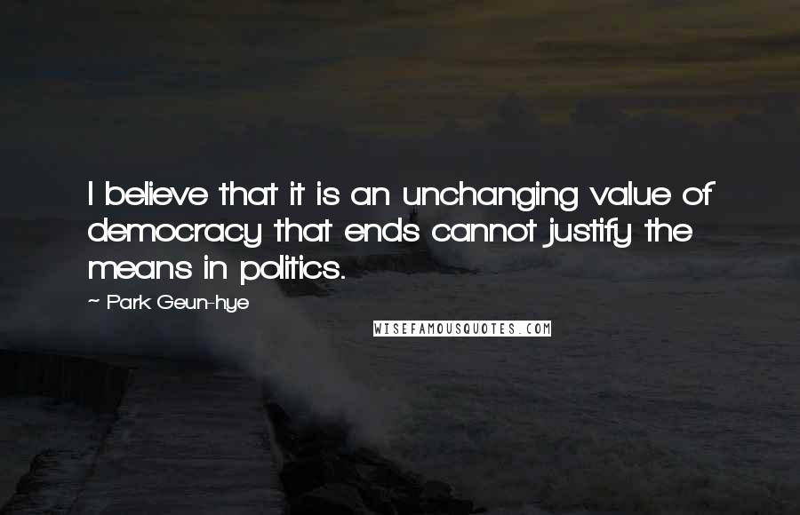 Park Geun-hye Quotes: I believe that it is an unchanging value of democracy that ends cannot justify the means in politics.