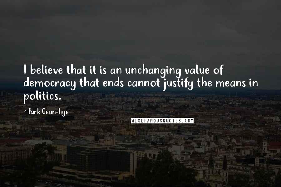 Park Geun-hye Quotes: I believe that it is an unchanging value of democracy that ends cannot justify the means in politics.