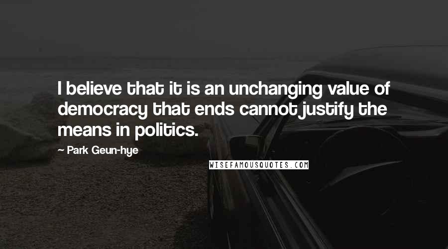 Park Geun-hye Quotes: I believe that it is an unchanging value of democracy that ends cannot justify the means in politics.