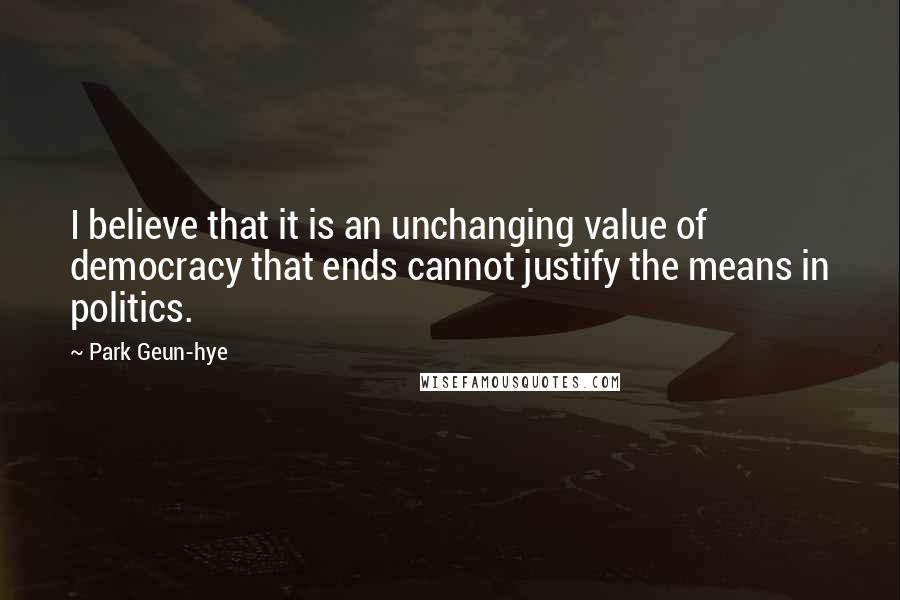 Park Geun-hye Quotes: I believe that it is an unchanging value of democracy that ends cannot justify the means in politics.