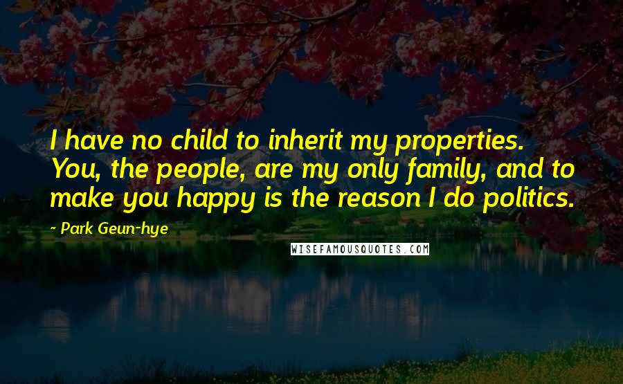 Park Geun-hye Quotes: I have no child to inherit my properties. You, the people, are my only family, and to make you happy is the reason I do politics.