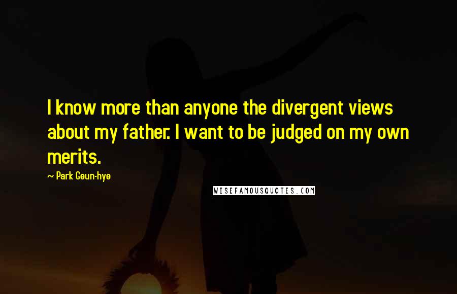 Park Geun-hye Quotes: I know more than anyone the divergent views about my father. I want to be judged on my own merits.