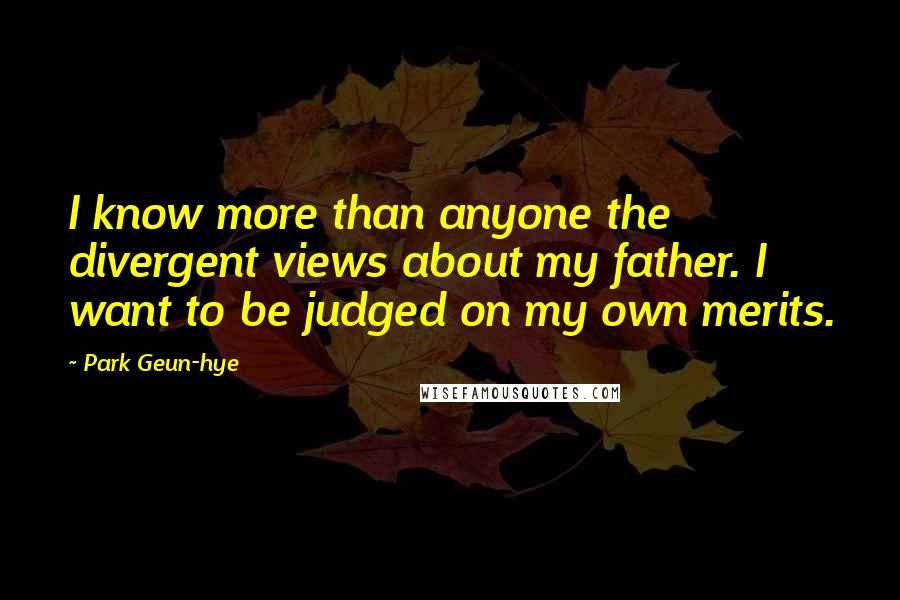 Park Geun-hye Quotes: I know more than anyone the divergent views about my father. I want to be judged on my own merits.