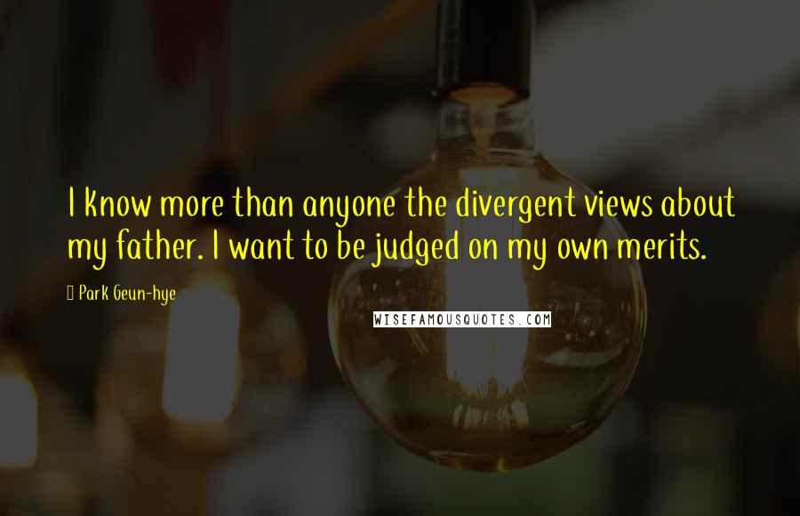Park Geun-hye Quotes: I know more than anyone the divergent views about my father. I want to be judged on my own merits.