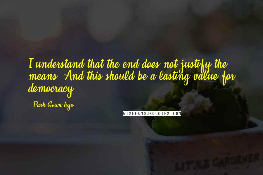 Park Geun-hye Quotes: I understand that the end does not justify the means. And this should be a lasting value for democracy.