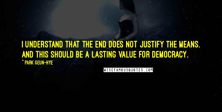 Park Geun-hye Quotes: I understand that the end does not justify the means. And this should be a lasting value for democracy.