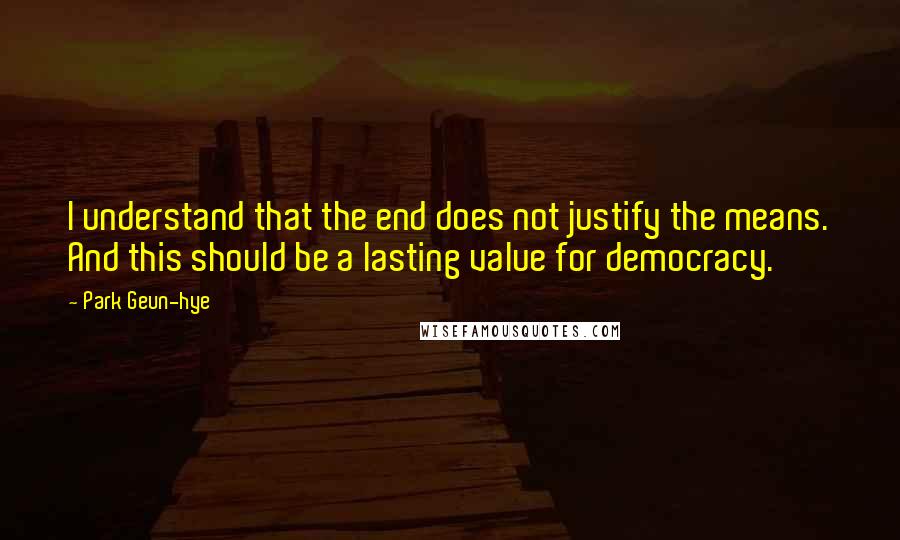 Park Geun-hye Quotes: I understand that the end does not justify the means. And this should be a lasting value for democracy.