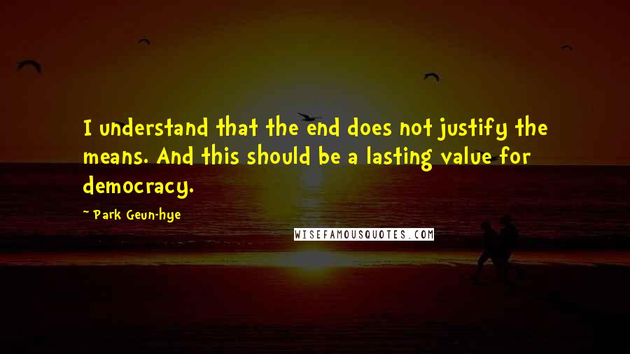 Park Geun-hye Quotes: I understand that the end does not justify the means. And this should be a lasting value for democracy.