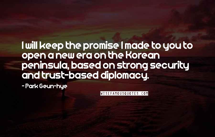 Park Geun-hye Quotes: I will keep the promise I made to you to open a new era on the Korean peninsula, based on strong security and trust-based diplomacy.