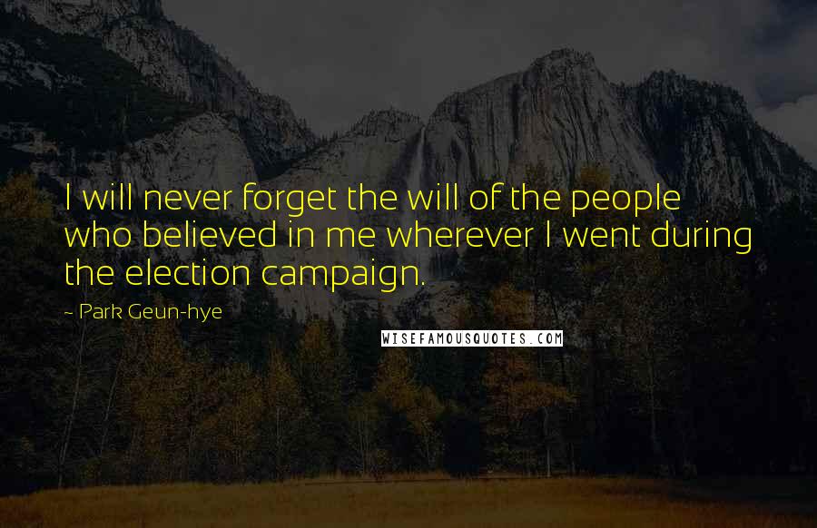 Park Geun-hye Quotes: I will never forget the will of the people who believed in me wherever I went during the election campaign.