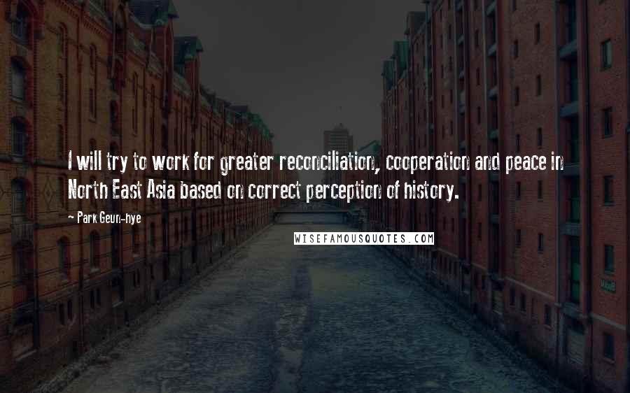 Park Geun-hye Quotes: I will try to work for greater reconciliation, cooperation and peace in North East Asia based on correct perception of history.