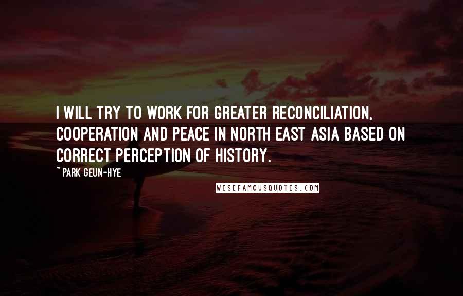 Park Geun-hye Quotes: I will try to work for greater reconciliation, cooperation and peace in North East Asia based on correct perception of history.