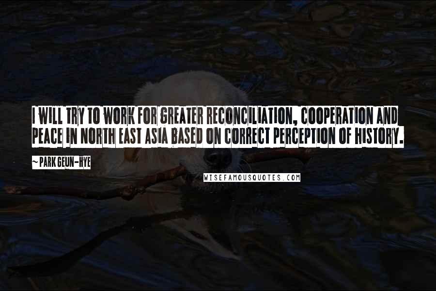 Park Geun-hye Quotes: I will try to work for greater reconciliation, cooperation and peace in North East Asia based on correct perception of history.