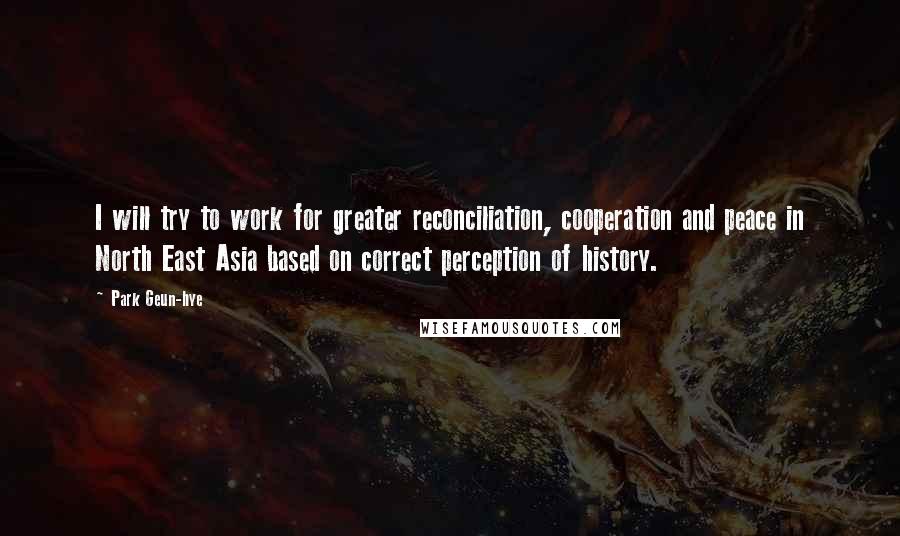 Park Geun-hye Quotes: I will try to work for greater reconciliation, cooperation and peace in North East Asia based on correct perception of history.