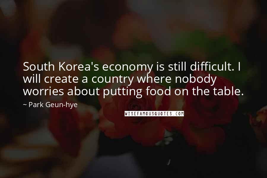 Park Geun-hye Quotes: South Korea's economy is still difficult. I will create a country where nobody worries about putting food on the table.