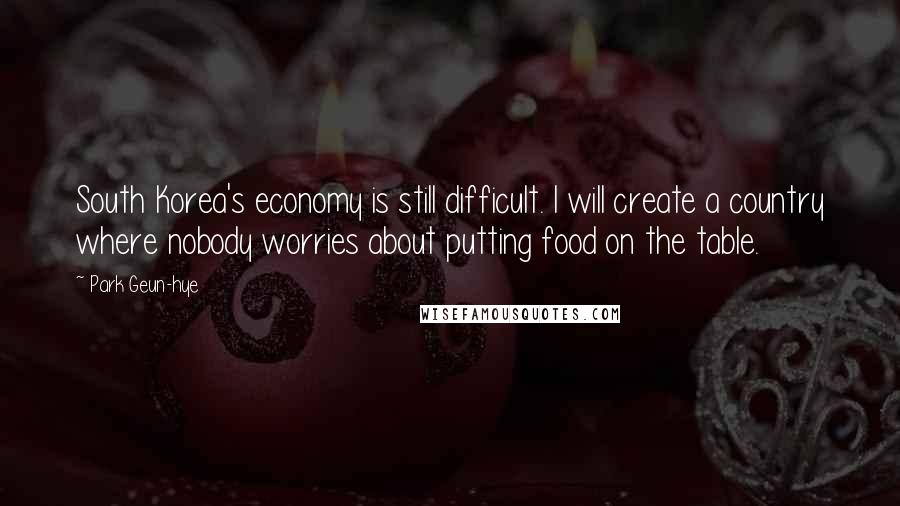 Park Geun-hye Quotes: South Korea's economy is still difficult. I will create a country where nobody worries about putting food on the table.